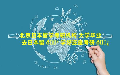北京日本留学考研机构 大学毕业去日本留 💮 学好还是考研 🌿 好